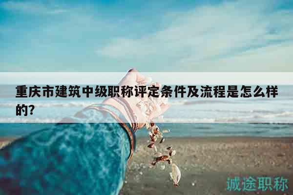重慶市建筑中級(jí)職稱評(píng)定條件及流程是怎么樣的？
