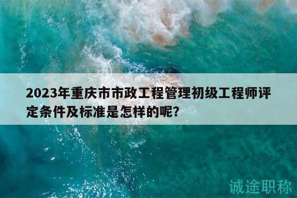2023年重慶市市政工程管理初級(jí)工程師評(píng)定條件及標(biāo)準(zhǔn)是怎樣的呢？