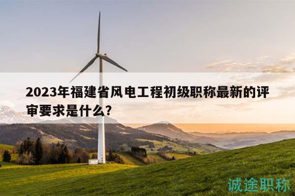 2023年福建省風(fēng)電工程初級職稱最新的評審要求是什么？