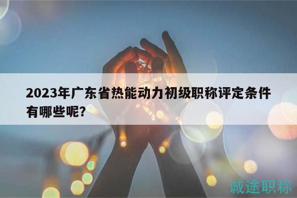 2023年廣東省熱能動力初級職稱評定條件有哪些呢？
