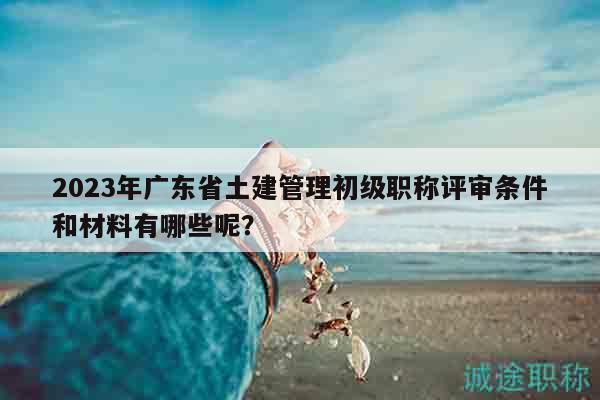 2023年廣東省土建管理初級(jí)職稱(chēng)評(píng)審條件和材料有哪些呢？