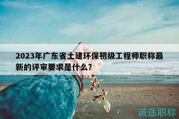 2023年廣東省土建環(huán)保初級(jí)工程師職稱(chēng)最新的評(píng)審要求是什么？