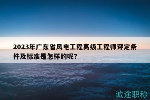 2023年廣東省風(fēng)電工程高級(jí)工程師評(píng)定條件及標(biāo)準(zhǔn)是怎樣的呢？