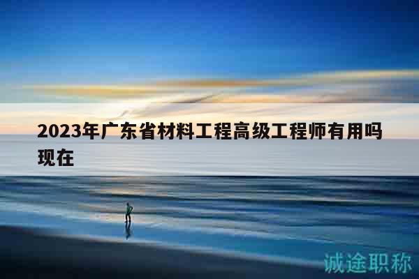 2023年廣東省材料工程高級(jí)工程師有用嗎現(xiàn)在