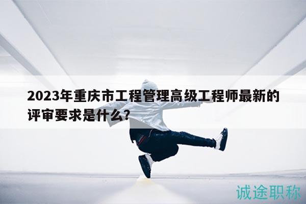 2023年重慶市工程管理高級工程師最新的評審要求是什么？
