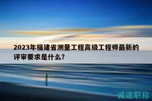 2023年福建省測(cè)量工程高級(jí)工程師最新的評(píng)審要求是什么？