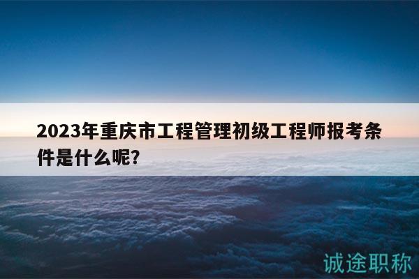 2023年重慶市工程管理初級工程師報考條件是什么呢？