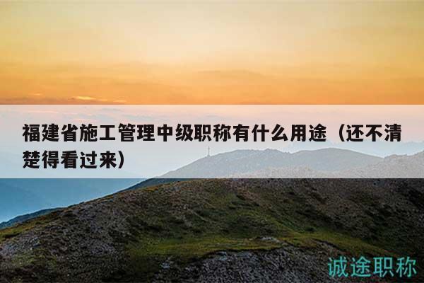 福建省施工管理中級(jí)職稱有什么用途（還不清楚得看過(guò)來(lái)）
