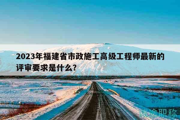 2023年福建省市政施工高級(jí)工程師最新的評(píng)審要求是什么？
