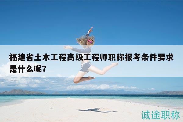 福建省土木工程高級(jí)工程師職稱報(bào)考條件要求是什么呢？
