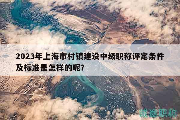 2023年上海市村鎮(zhèn)建設(shè)中級(jí)職稱評(píng)定條件及標(biāo)準(zhǔn)是怎樣的呢？