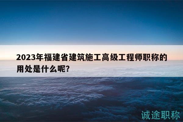 2023年福建省建筑施工高級工程師職稱的用處是什么呢？