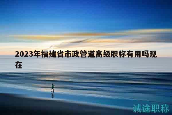 2023年福建省市政管道高級職稱有用嗎現在