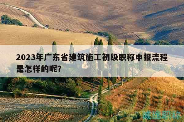2023年廣東省建筑施工初級職稱申報流程是怎樣的呢？