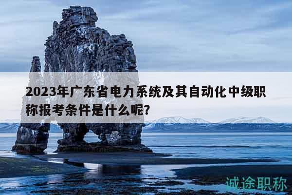 2023年廣東省電力系統(tǒng)及其自動(dòng)化中級(jí)職稱報(bào)考條件是什么呢？
