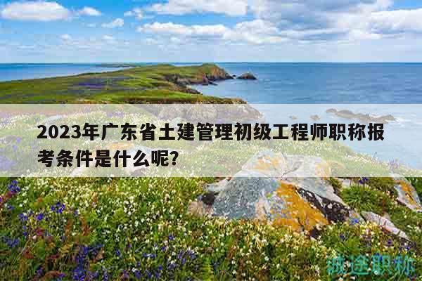 2023年廣東省土建管理初級工程師職稱報考條件是什么呢？