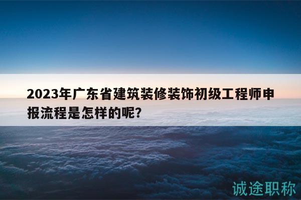 2023年廣東省建筑裝修裝飾初級工程師申報流程是怎樣的呢？