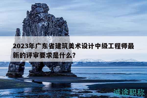 2023年廣東省建筑美術(shù)設(shè)計(jì)中級(jí)工程師最新的評(píng)審要求是什么？