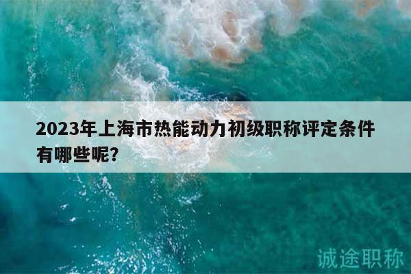 2023年上海市熱能動力初級職稱評定條件有哪些呢？