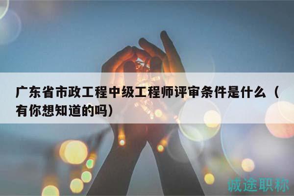 廣東省市政工程中級(jí)工程師評(píng)審條件是什么（有你想知道的嗎）