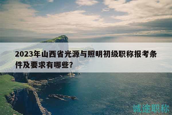 2023年山西省光源與照明初級(jí)職稱報(bào)考條件及要求有哪些？