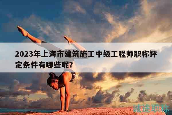 2023年上海市建筑施工中級工程師職稱評定條件有哪些呢？