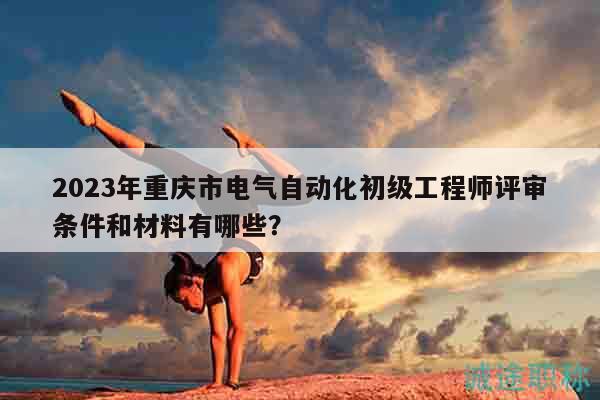 2023年重慶市電氣自動化初級工程師評審條件和材料有哪些？