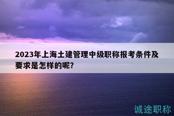 2023年上海土建管理中級職稱報考條件及要求是怎樣的呢？