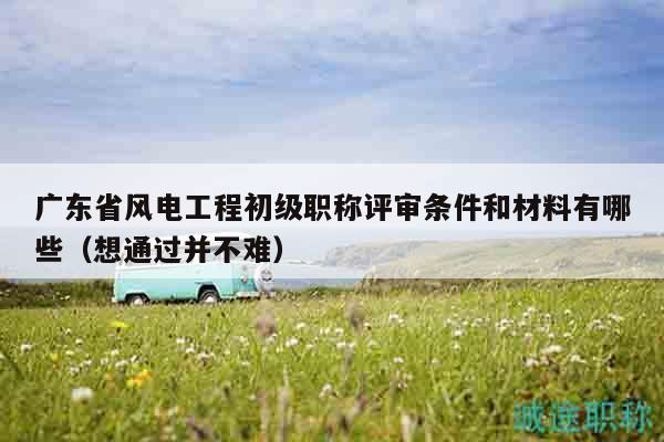 廣東省風(fēng)電工程初級職稱評審條件和材料有哪些（想通過并不難）