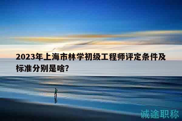 2023年上海市林學(xué)初級工程師評定條件及標準分別是啥？