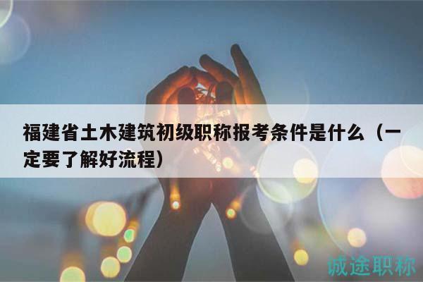 福建省土木建筑初級職稱報(bào)考條件是什么（一定要了解好流程）
