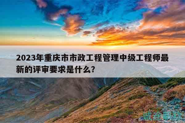 2023年重慶市市政工程管理中級(jí)工程師最新的評(píng)審要求是什么？