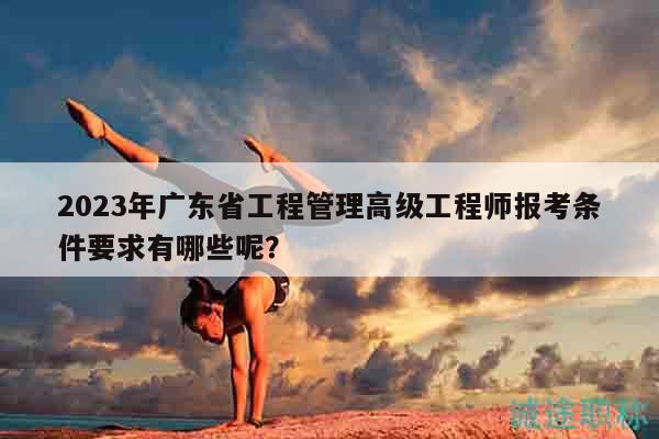 2023年廣東省工程管理高級(jí)工程師報(bào)考條件要求有哪些呢？
