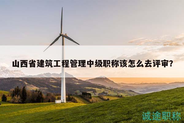 山西省建筑工程管理中級(jí)職稱該怎么去評(píng)審？