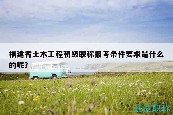 福建省土木工程初級(jí)職稱報(bào)考條件要求是什么的呢？