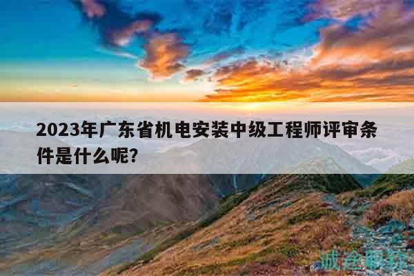 2023年廣東省機電安裝中級工程師評審條件是什么呢？