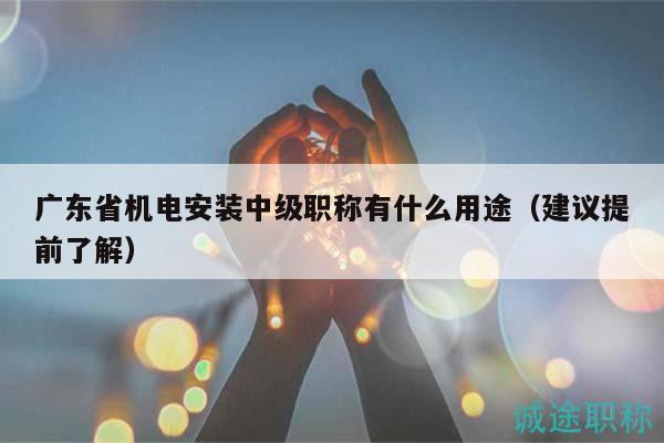 廣東省機(jī)電安裝中級職稱有什么用途（建議提前了解）