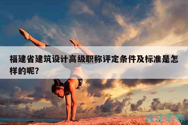 福建省建筑設(shè)計高級職稱評定條件及標(biāo)準(zhǔn)是怎樣的呢？