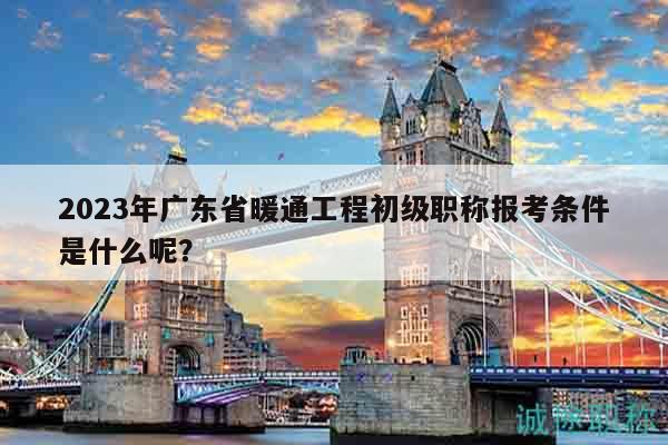 2023年廣東省暖通工程初級職稱報考條件是什么呢？