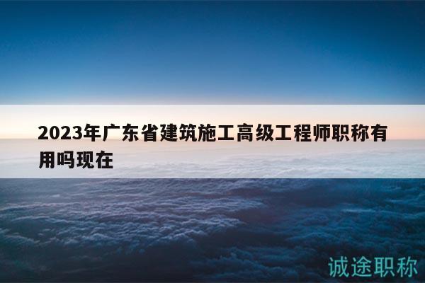 2023年廣東省建筑施工高級工程師職稱有用嗎現(xiàn)在