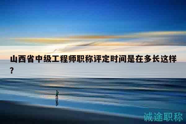 山西省中級工程師職稱評定時間是在多長這樣？