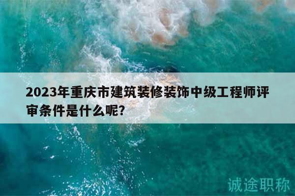 2023年重慶市建筑裝修裝飾中級工程師評審條件是什么呢？