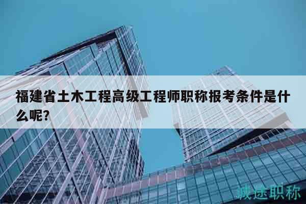 福建省土木工程高級工程師職稱報考條件是什么呢？