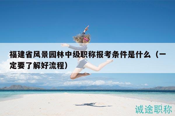福建省風景園林中級職稱報考條件是什么（一定要了解好流程）