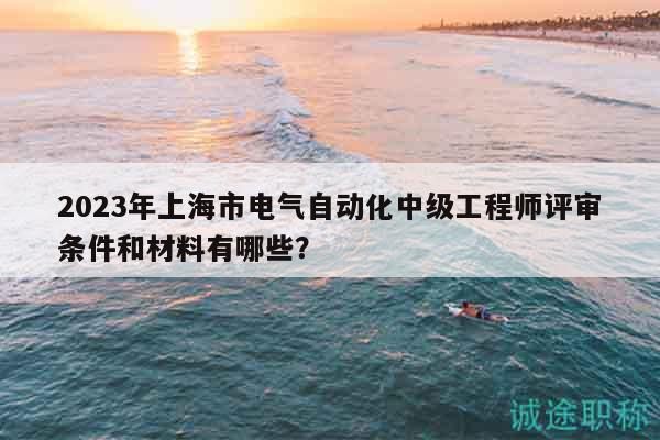 2023年上海市電氣自動化中級工程師評審條件和材料有哪些？