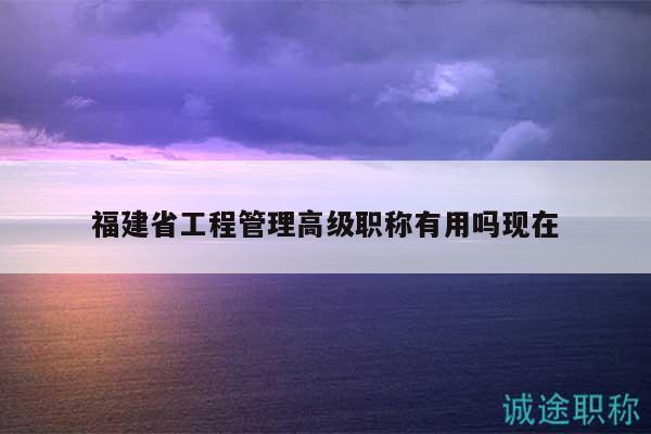 福建省工程管理高級(jí)職稱有用嗎現(xiàn)在