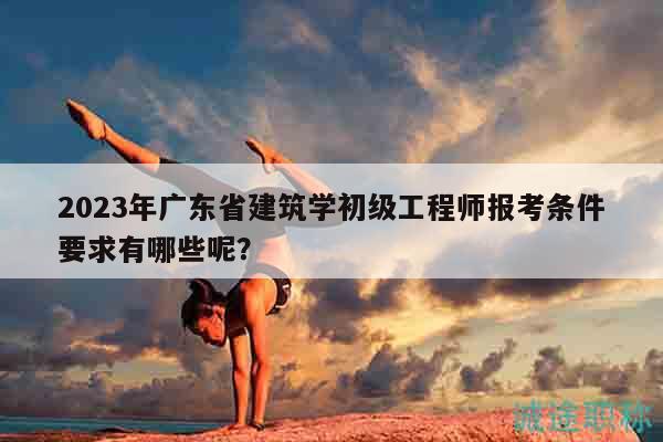 2023年廣東省建筑學(xué)初級工程師報考條件要求有哪些呢？
