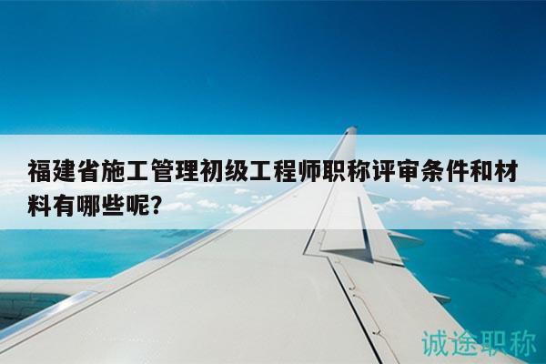 福建省施工管理初級工程師職稱評審條件和材料有哪些呢？