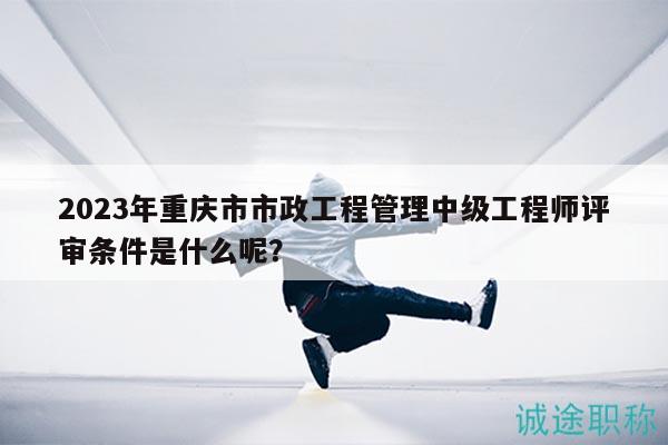 2023年重慶市市政工程管理中級工程師評審條件是什么呢？