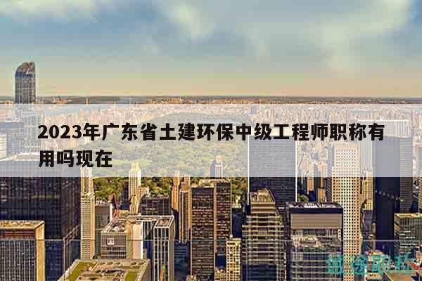 2023年廣東省土建環(huán)保中級(jí)工程師職稱有用嗎現(xiàn)在